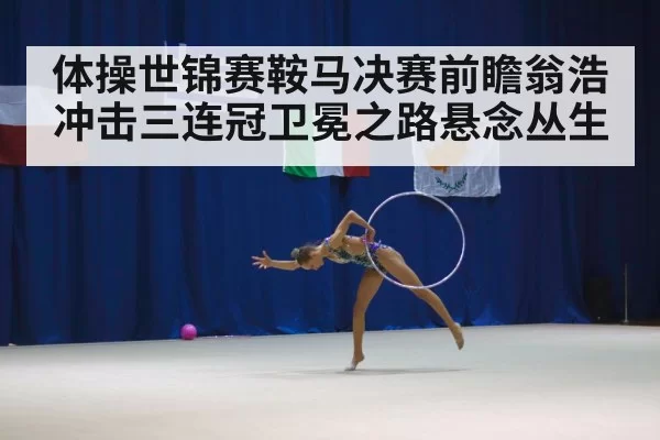 体操世锦赛鞍马决赛前瞻翁浩冲击三连冠卫冕之路悬念丛生
