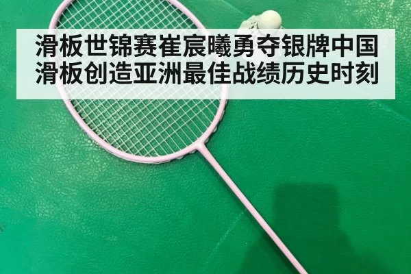 滑板世锦赛崔宸曦勇夺银牌中国滑板创造亚洲最佳战绩历史时刻